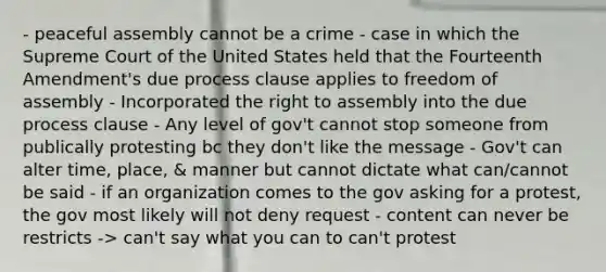 - peaceful assembly cannot be a crime - case in which the Supreme Court of the United States held that the Fourteenth Amendment's due process clause applies to freedom of assembly - Incorporated the right to assembly into the due process clause - Any level of gov't cannot stop someone from publically protesting bc they don't like the message - Gov't can alter time, place, & manner but cannot dictate what can/cannot be said - if an organization comes to the gov asking for a protest, the gov most likely will not deny request - content can never be restricts -> can't say what you can to can't protest