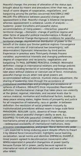 Peaceful change: the process of alteration of the status quo, brought about by means and procedures other than war, as a result of some degree of cooperation, negotiations, and bargaining among the parties concerned (KACOWICZ AND MILLER) The difference between peaceful change and appeasement is that: Peaceful change is bilateral (reciprocal), whereas appeasement is unilateral. Levels of analysis: —Systemic: power transitions and peaceful status accommodations of rising powers —Interactive: peaceful territorial change —Domestic: change of political regime and other forms of peaceful political transformations A Model of Peaceful Territorial Change Background conditions for peaceful territorial change: Asymmetrical distribution of power to the benefit of the status quo Similar political regimes Convergence on norms and rules of international law (sovereignty; self-determination) Diplomatic intervention by third parties Experience in previous wars Third-party threats Process variables: asymmetrical interests and changing preferences; degree of cooperation and reciprocity; negotiations and bargaining TV PAUL DEFINING PEACEFUL CHANGE: Minimalist definition: change in international relations and foreign policies of states, including territorial or sovereignty agreements that take place without violence or coercive use of force. minimalists: peaceful change occurs when new great powers are accommodated without violence. involves status adjustment, the sharing of leadership roles through the accordance of institutional memberships and privileges and acceptance of spheres of influence. (REALISTS think impossible) Maximalist definition: transformational change that takes place non-violently at the global, regional, interstate, and societal levels due to various material, normative and institutional factors, leading to deep peace among states, higher levels of prosperity and justice for all irrespective of nationality, race or gender. In-between definition: the resolution of social problems mutually by institutionalized procedures without resort to large scale force PARADIGMS: REALISM: cyclic, absence of linear change, pessimistic about peaceful change's ability to work. ILL-EQUIPPED TO EXPLAIN (peaceful) CHANGE LIBERALS: the three mechanisms aimed at perpetual peace in the Kantian conception—widespread availability of international institutions, deep economic interdependence, and proper liberal democratic order—are expected to bring enduring peace despite efforts to thwart it by illiberal force Constructivism: highlights social learning, socialization, social norms and identities EMPIRICAL EXAMPLE: Great powers agreed to decolonization movements after WWII/cooperated in peaceful change/loss of power (partly because Europe fall in power, partly because agreed to international norm of self-determination and new world order after WWII)