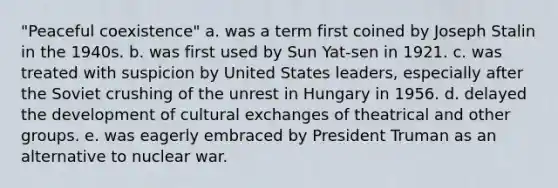 "Peaceful coexistence" a. was a term first coined by Joseph Stalin in the 1940s. b. was first used by Sun Yat-sen in 1921. c. was treated with suspicion by United States leaders, especially after the Soviet crushing of the unrest in Hungary in 1956. d. delayed the development of cultural exchanges of theatrical and other groups. e. was eagerly embraced by President Truman as an alternative to nuclear war.