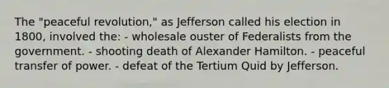 The "peaceful revolution," as Jefferson called his election in 1800, involved the: - wholesale ouster of Federalists from the government. - shooting death of Alexander Hamilton. - peaceful transfer of power. - defeat of the Tertium Quid by Jefferson.