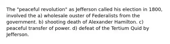 The "peaceful revolution" as Jefferson called his election in 1800, involved the a) wholesale ouster of Federalists from the government. b) shooting death of Alexander Hamilton. c) peaceful transfer of power. d) defeat of the Tertium Quid by Jefferson.