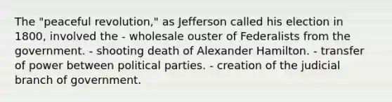 The "peaceful revolution," as Jefferson called his election in 1800, involved the - wholesale ouster of Federalists from the government. - shooting death of Alexander Hamilton. - transfer of power between political parties. - creation of the judicial branch of government.