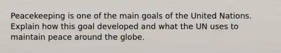 Peacekeeping is one of the main goals of the United Nations. Explain how this goal developed and what the UN uses to maintain peace around the globe.