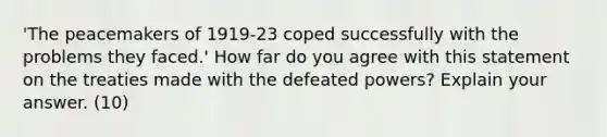 'The peacemakers of 1919-23 coped successfully with the problems they faced.' How far do you agree with this statement on the treaties made with the defeated powers? Explain your answer. (10)