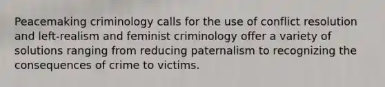 Peacemaking criminology calls for the use of conflict resolution and left-realism and feminist criminology offer a variety of solutions ranging from reducing paternalism to recognizing the consequences of crime to victims.