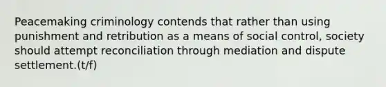 Peacemaking criminology contends that rather than using punishment and retribution as a means of social control, society should attempt reconciliation through mediation and dispute settlement.(t/f)