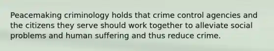 Peacemaking criminology holds that crime control agencies and the citizens they serve should work together to alleviate social problems and human suffering and thus reduce crime.