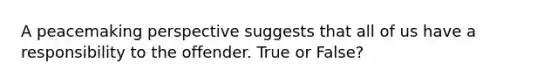 A peacemaking perspective suggests that all of us have a responsibility to the offender. True or False?