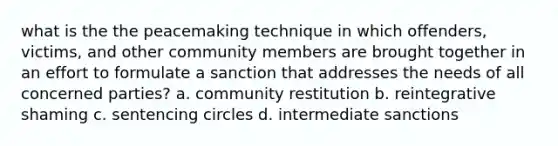 what is the the peacemaking technique in which offenders, victims, and other community members are brought together in an effort to formulate a sanction that addresses the needs of all concerned parties? a. community restitution b. reintegrative shaming c. sentencing circles d. intermediate sanctions