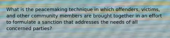 What is the peacemaking technique in which offenders, victims, and other community members are brought together in an effort to formulate a sanction that addresses the needs of all concerned parties?