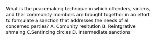 What is the peacemaking technique in which offenders, victims, and ther community members are brought together in an effort to formulate a sanction that addresses the needs of all concerned parties? A. Comunity resitution B. Reintgrative shmaing C.Sentincing circles D. intermediate sanctions