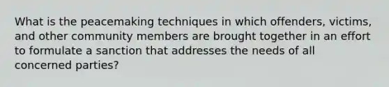 What is the peacemaking techniques in which offenders, victims, and other community members are brought together in an effort to formulate a sanction that addresses the needs of all concerned parties?