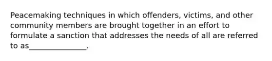 Peacemaking techniques in which offenders, victims, and other community members are brought together in an effort to formulate a sanction that addresses the needs of all are referred to as_______________.