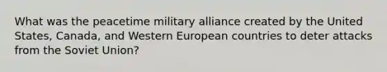 What was the peacetime military alliance created by the United States, Canada, and Western European countries to deter attacks from the Soviet Union?