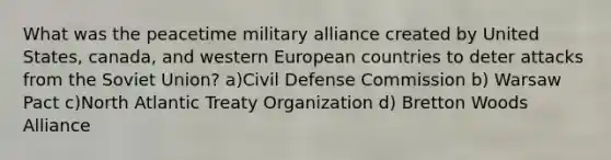 What was the peacetime military alliance created by United States, canada, and western European countries to deter attacks from the Soviet Union? a)Civil Defense Commission b) Warsaw Pact c)North Atlantic Treaty Organization d) Bretton Woods Alliance