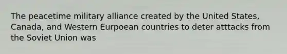 The peacetime military alliance created by the United States, Canada, and Western Eurpoean countries to deter atttacks from the Soviet Union was