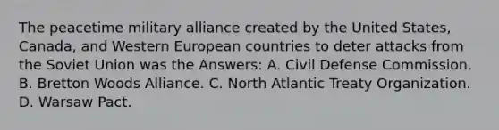 The peacetime military alliance created by the United States, Canada, and Western European countries to deter attacks from the Soviet Union was the Answers: A. Civil Defense Commission. B. Bretton Woods Alliance. C. North Atlantic Treaty Organization. D. Warsaw Pact.