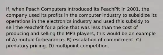 If, when Peach Computers introduced its PeachPit in 2001, the company used its profits in the computer industry to subsidize its operations in the electronics industry and used this subsidy to sell the PeachPit for a price that was less than the cost of producing and selling the MP3 players, this would be an example of A) mutual forbearance. B) escalation of commitment. C) predatory pricing. D) multipoint competition.