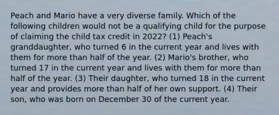 Peach and Mario have a very diverse family. Which of the following children would not be a qualifying child for the purpose of claiming the child tax credit in 2022? (1) Peach's granddaughter, who turned 6 in the current year and lives with them for more than half of the year. (2) Mario's brother, who turned 17 in the current year and lives with them for more than half of the year. (3) Their daughter, who turned 18 in the current year and provides more than half of her own support. (4) Their son, who was born on December 30 of the current year.