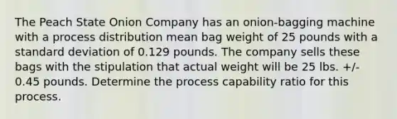 The Peach State Onion Company has an​ onion-bagging machine with a process distribution mean bag weight of 25 pounds with a <a href='https://www.questionai.com/knowledge/kqGUr1Cldy-standard-deviation' class='anchor-knowledge'>standard deviation</a> of 0.129 pounds. The company sells these bags with the stipulation that actual weight will be 25 lbs.​ +/- 0.45 pounds. Determine the process capability ratio for this process.