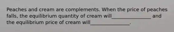 Peaches and cream are complements. When the price of peaches falls, the equilibrium quantity of cream will________________ and the equilibrium price of cream will________________.