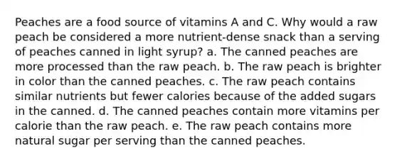 Peaches are a food source of vitamins A and C. Why would a raw peach be considered a more nutrient-dense snack than a serving of peaches canned in light syrup? a. The canned peaches are more processed than the raw peach. b. The raw peach is brighter in color than the canned peaches. c. The raw peach contains similar nutrients but fewer calories because of the added sugars in the canned. d. The canned peaches contain more vitamins per calorie than the raw peach. e. The raw peach contains more natural sugar per serving than the canned peaches.