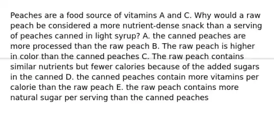 Peaches are a food source of vitamins A and C. Why would a raw peach be considered a more nutrient-dense snack than a serving of peaches canned in light syrup? A. the canned peaches are more processed than the raw peach B. The raw peach is higher in color than the canned peaches C. The raw peach contains similar nutrients but fewer calories because of the added sugars in the canned D. the canned peaches contain more vitamins per calorie than the raw peach E. the raw peach contains more natural sugar per serving than the canned peaches