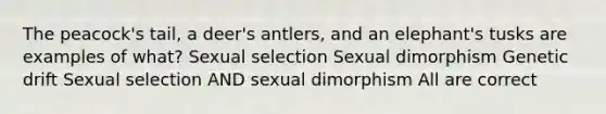 The peacock's tail, a deer's antlers, and an elephant's tusks are examples of what? Sexual selection Sexual dimorphism Genetic drift Sexual selection AND sexual dimorphism All are correct