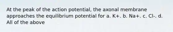 At the peak of the action potential, the axonal membrane approaches the equilibrium potential for a. K+. b. Na+. c. Cl-. d. All of the above