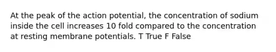 At the peak of the action potential, the concentration of sodium inside the cell increases 10 fold compared to the concentration at resting membrane potentials. T True F False