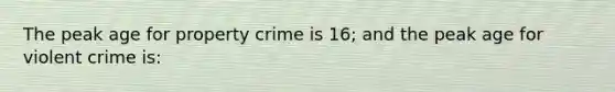 The peak age for property crime is 16; and the peak age for violent crime is:​