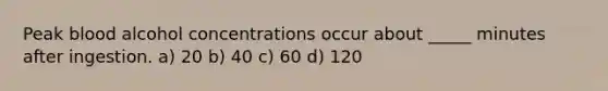 Peak blood alcohol concentrations occur about _____ minutes after ingestion. a) 20 b) 40 c) 60 d) 120