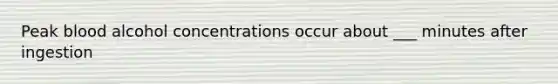 Peak blood alcohol concentrations occur about ___ minutes after ingestion