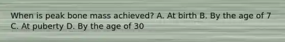 When is peak bone mass achieved? A. At birth B. By the age of 7 C. At puberty D. By the age of 30