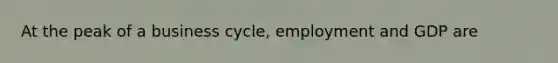 At the peak of a business cycle, employment and GDP are