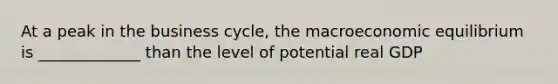 At a peak in the business cycle, the macroeconomic equilibrium is _____________ than the level of potential real GDP