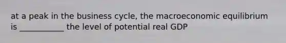 at a peak in the business cycle, the macroeconomic equilibrium is ___________ the level of potential real GDP