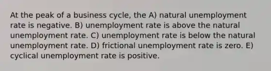 At the peak of a business cycle, the A) natural <a href='https://www.questionai.com/knowledge/kh7PJ5HsOk-unemployment-rate' class='anchor-knowledge'>unemployment rate</a> is negative. B) unemployment rate is above the natural unemployment rate. C) unemployment rate is below the natural unemployment rate. D) frictional unemployment rate is zero. E) cyclical unemployment rate is positive.