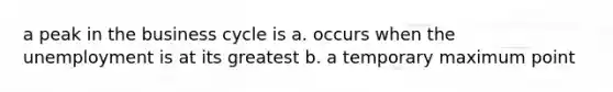 a peak in the business cycle is a. occurs when the unemployment is at its greatest b. a temporary maximum point