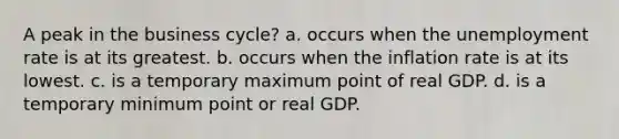 A peak in the business cycle? a. occurs when the unemployment rate is at its greatest. b. occurs when the inflation rate is at its lowest. c. is a temporary maximum point of real GDP. d. is a temporary minimum point or real GDP.