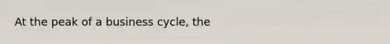 At the peak of a business cycle, the