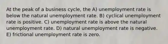 At the peak of a business cycle, the A) unemployment rate is below the natural unemployment rate. B) cyclical unemployment rate is positive. C) unemployment rate is above the natural unemployment rate. D) natural unemployment rate is negative. E) frictional unemployment rate is zero.