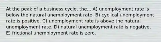 At the peak of a business cycle, the... A) <a href='https://www.questionai.com/knowledge/kh7PJ5HsOk-unemployment-rate' class='anchor-knowledge'>unemployment rate</a> is below the natural unemployment rate. B) cyclical unemployment rate is positive. C) unemployment rate is above the natural unemployment rate. D) natural unemployment rate is negative. E) frictional unemployment rate is zero.