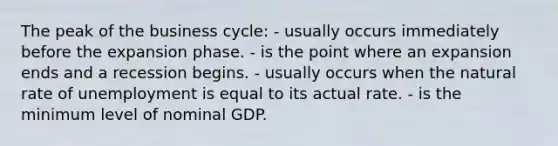 The peak of the business cycle: - usually occurs immediately before the expansion phase. - is the point where an expansion ends and a recession begins. - usually occurs when the natural rate of unemployment is equal to its actual rate. - is the minimum level of nominal GDP.