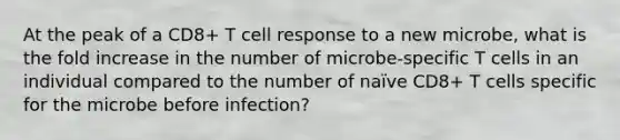 At the peak of a CD8+ T cell response to a new microbe, what is the fold increase in the number of microbe-specific T cells in an individual compared to the number of naïve CD8+ T cells specific for the microbe before infection?