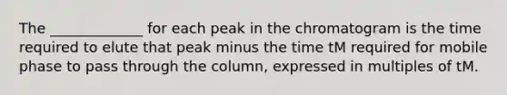 The _____________ for each peak in the chromatogram is the time required to elute that peak minus the time tM required for mobile phase to pass through the column, expressed in multiples of tM.