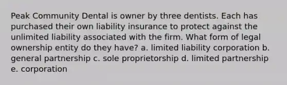 Peak Community Dental is owner by three dentists. Each has purchased their own liability insurance to protect against the unlimited liability associated with the firm. What form of legal ownership entity do they have? a. limited liability corporation b. general partnership c. sole proprietorship d. limited partnership e. corporation