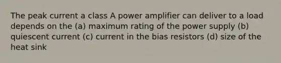 The peak current a class A power amplifier can deliver to a load depends on the (a) maximum rating of the power supply (b) quiescent current (c) current in the bias resistors (d) size of the heat sink