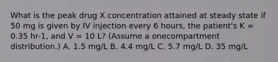 What is the peak drug X concentration attained at steady state if 50 mg is given by IV injection every 6 hours, the patient's K = 0.35 hr-1, and V = 10 L? (Assume a onecompartment distribution.) A. 1.5 mg/L B. 4.4 mg/L C. 5.7 mg/L D. 35 mg/L