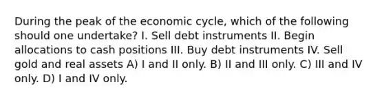 During the peak of the economic cycle, which of the following should one undertake? I. Sell debt instruments II. Begin allocations to cash positions III. Buy debt instruments IV. Sell gold and real assets A) I and II only. B) II and III only. C) III and IV only. D) I and IV only.